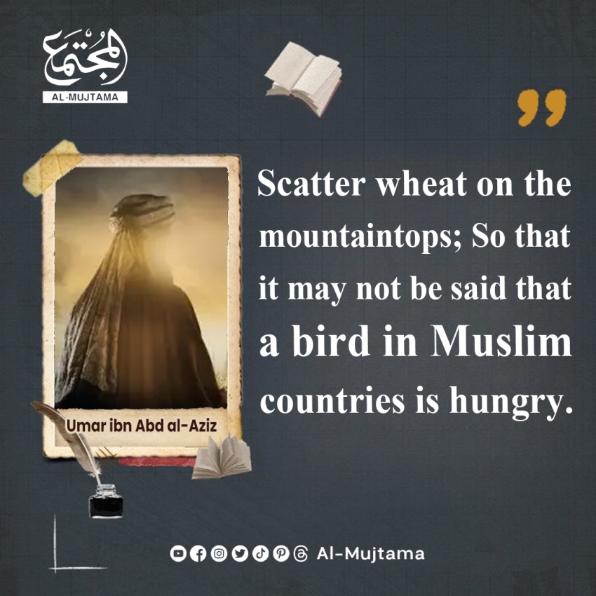 “Scatter wheat on the mountaintops; So that it may not be said that a bird in Muslim countries is hungry.” -Umar ibn Abd al-Aziz